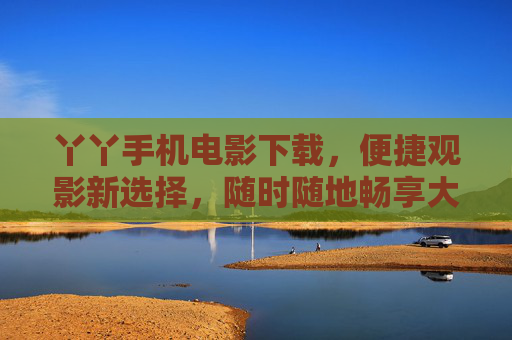 丫丫手机电影下载，便捷观影新选择，随时随地畅享大片，丫丫手机电影下载，便捷畅享大片