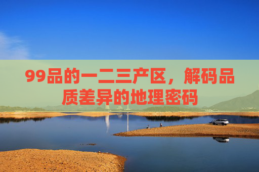 99品的一二三产区,解码品质差异的地理密码 99品的一二三产区,解码品质差异的地理密码