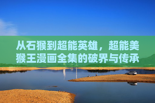 从石猴到超能英雄,超能美猴王漫画全集的破界与传承,超能美猴王漫画全集,从石猴到超能英雄的破界与传承 从石猴到超能英雄,超能美猴王漫画全集的破界与传承,超能美猴王漫画全集,从石猴到超能英雄的破界与传承