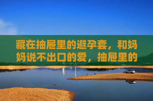 藏在抽屉里的避孕套,和妈妈说不出口的爱,抽屉里的避孕套,说不出口的母爱 藏在抽屉里的避孕套,和妈妈说不出口的爱,抽屉里的避孕套,说不出口的母爱