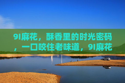 9I麻花,酥香里的时光密码,一口咬住老味道,9I麻花,酥香里的时光密码,一口咬住老味道 9I麻花,酥香里的时光密码,一口咬住老味道,9I麻花,酥香里的时光密码,一口咬住老味道