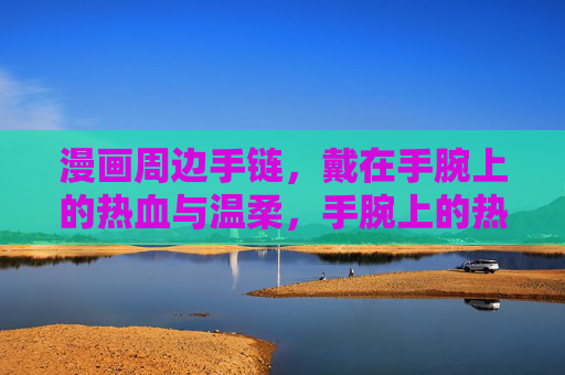 漫画周边手链，戴在手腕上的热血与温柔，手腕上的热血温柔，漫画周边手链