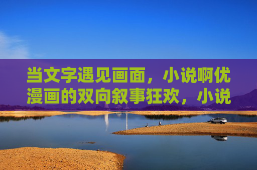 当文字遇见画面,小说啊优漫画的双向叙事狂欢,小说漫画,文字画面的双向叙事狂欢 当文字遇见画面,小说啊优漫画的双向叙事狂欢,小说漫画,文字画面的双向叙事狂欢