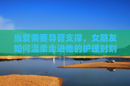 当爱需要导管支撑,女朋友如何温柔走进他的护理时刻,温柔走进他的导管护理时刻 当爱需要导管支撑,女朋友如何温柔走进他的护理时刻,温柔走进他的导管护理时刻