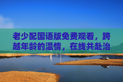 老少配国语版免费观看,跨越年龄的温情,在线共赴治愈时光,老少配,跨越年龄的治愈温情时光 老少配国语版免费观看,跨越年龄的温情,在线共赴治愈时光,老少配,跨越年龄的治愈温情时光