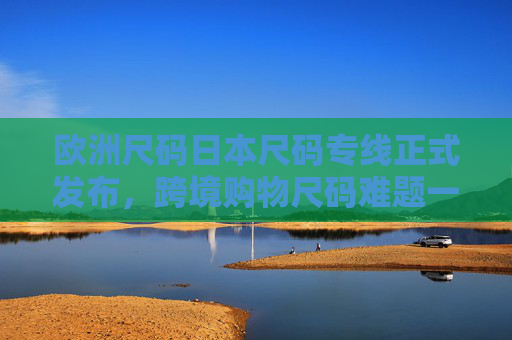 欧洲尺码日本尺码专线正式发布,跨境购物尺码难题一站式解决,欧洲日本尺码专线正式发布 跨境购物尺码难题一站式解决 欧洲尺码日本尺码专线正式发布,跨境购物尺码难题一站式解决,欧洲日本尺码专线正式发布 跨境购物尺码难题一站式解决