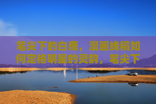笔尖下的白鹿,漫画线稿如何定格明星的灵韵,笔尖下的白鹿,漫画线稿定格灵韵 笔尖下的白鹿,漫画线稿如何定格明星的灵韵,笔尖下的白鹿,漫画线稿定格灵韵