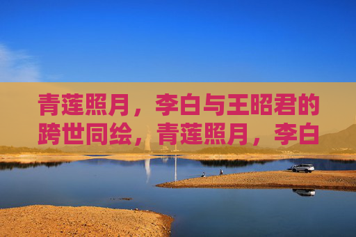 青莲照月，李白与王昭君的跨世同绘，青莲照月，李白王昭君跨世同绘