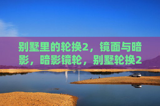 别墅里的轮换2,镜面与暗影,暗影镜轮,别墅轮换2 别墅里的轮换2,镜面与暗影,暗影镜轮,别墅轮换2