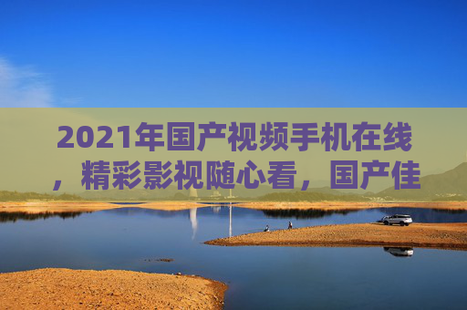 2021年国产视频手机在线，精彩影视随心看，国产佳作移动端畅享，2021国产视频手机，移动端畅享精彩国产影视