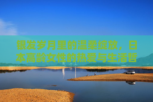 银发岁月里的温柔绽放，日本高龄女性的热爱与生活哲学