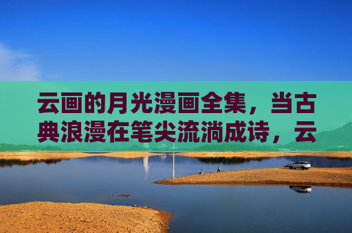 云画的月光漫画全集，当古典浪漫在笔尖流淌成诗，云画的月光漫画全集，笔尖流淌的古典浪漫诗