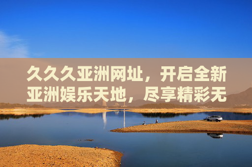 久久久亚洲网址，开启全新亚洲娱乐天地，尽享精彩无限体验，久久久亚洲网址，开启全新亚洲娱乐天地，尽享精彩无限体验
