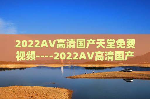 2022AV高清国产天堂免费视频----2022AV高清国产天堂免费视频国产高清影视，2022热门免费资源精彩推荐，2022国产高清免费视频天堂，热门资源精彩推荐