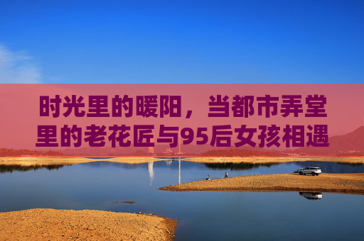 时光里的暖阳，当都市弄堂里的老花匠与95后女孩相遇，时光里的暖阳，都市弄堂，老花匠与95后女孩的相遇