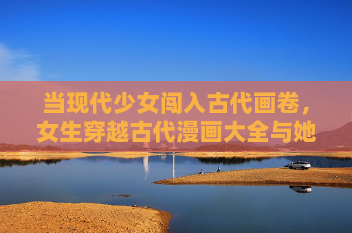 当现代少女闯入古代画卷，女生穿越古代漫画大全与她的奇幻漂流，少女入画，古代奇幻漂流