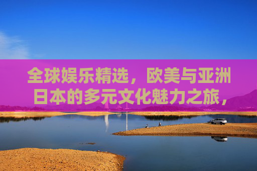 全球娱乐精选，欧美与亚洲日本的多元文化魅力之旅，全球娱乐精选，欧美与日本的多元文化魅力之旅