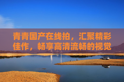 青青国产在线拍，汇聚精彩佳作，畅享高清流畅的视觉探索之旅，青青国产在线拍，高清流畅视觉探索之旅