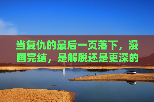 当复仇的最后一页落下，漫画完结，是解脱还是更深的执念？复仇的最后一页，解脱还是执念？
