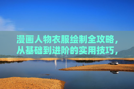 漫画人物衣服绘制全攻略，从基础到进阶的实用技巧，漫画人物衣服绘制全攻略，从基础到进阶的实用技巧
