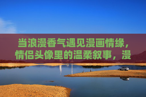 当浪漫香气遇见漫画情缘，情侣头像里的温柔叙事，漫画香气的情侣温柔叙事