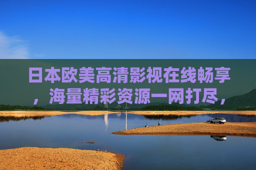 日本欧美高清影视在线畅享，海量精彩资源一网打尽，尽享视觉盛宴，日本欧美高清影视一网打尽，在线畅享海量视觉盛宴