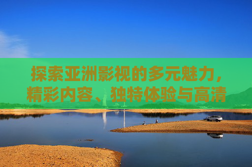 探索亚洲影视的多元魅力，精彩内容、独特体验与高清优选，等你沉浸其中，亚洲影视，多元魅力，沉浸优选