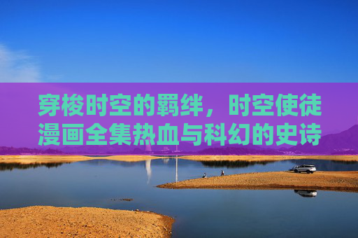 穿梭时空的羁绊，时空使徒漫画全集热血与科幻的史诗，时空使徒，穿梭时空的羁绊热血科幻史诗