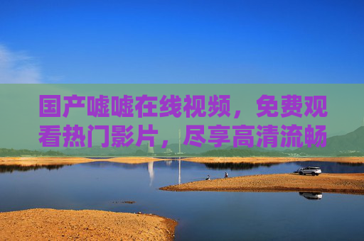 国产嘘嘘在线视频，免费观看热门影片，尽享高清流畅视觉盛宴，精彩内容不容错过！国产免费热门在线视频，尽享高清流畅视觉盛宴