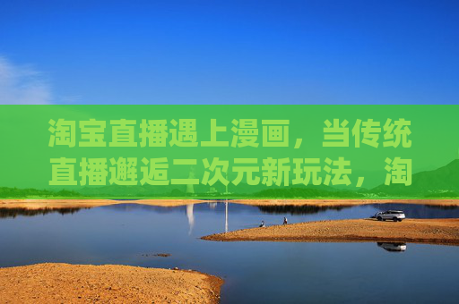淘宝直播遇上漫画，当传统直播邂逅二次元新玩法，淘宝直播邂逅漫画，二次元新玩法点亮传统直播