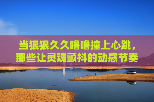 当狠狠久久噜噜撞上心跳，那些让灵魂颤抖的动感节奏，等你来共振！当狂野节奏撞上心跳，灵魂共振等你来！