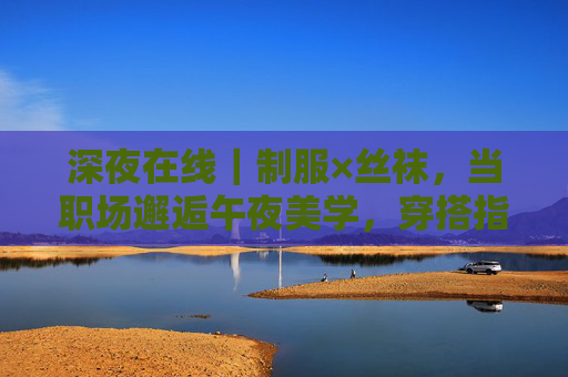 深夜在线｜制服×丝袜，当职场邂逅午夜美学，穿搭指南与潮流解析，职场邂逅午夜美学，制服丝袜穿搭指南