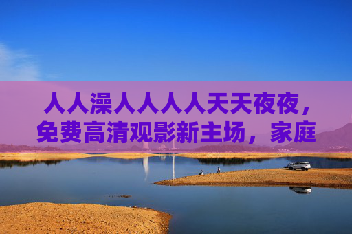 人人澡人人人人天天夜夜，免费高清观影新主场，家庭影院沉浸体验日夜不打烊，人人澡，免费高清家庭影院，日夜沉浸观影新主场