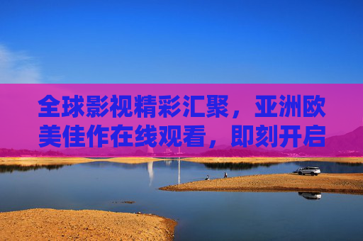 全球影视精彩汇聚，亚洲欧美佳作在线观看，即刻开启你的娱乐探索之旅