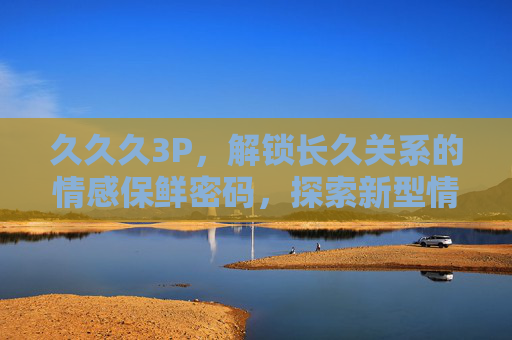 久久久3P，解锁长久关系的情感保鲜密码，探索新型情感模式的独特魅力，久久久3P，长久关系的情感保鲜密码与新型模式魅力