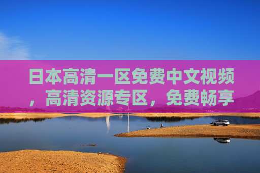 日本高清一区免费中文视频，高清资源专区，免费畅享精彩，探索未知世界，日本高清一区免费中文视频专区，畅享精彩探索未知