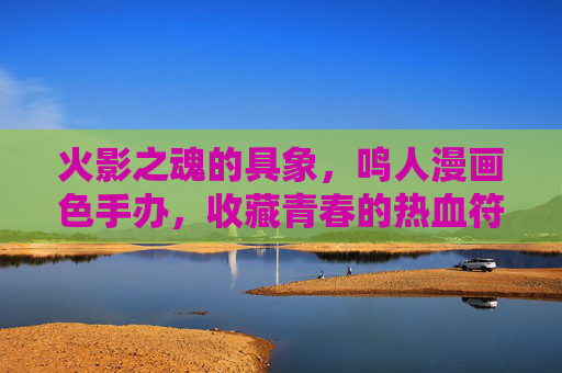 火影之魂的具象，鸣人漫画色手办，收藏青春的热血符号，火影之魂的具象，鸣人漫画色手办，收藏青春热血符号
