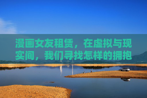 漫画女友租赁，在虚拟与现实间，我们寻找怎样的拥抱？漫画女友租赁，虚拟拥抱里的现实渴望