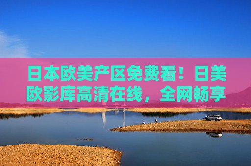 日本欧美产区免费看！日美欧影库高清在线，全网畅享海外佳片精选，免费看日美欧高清大片，全网畅享海外影库
