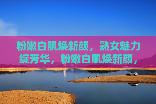 粉嫩白肌焕新颜，熟女魅力绽芳华，粉嫩白肌焕新颜，熟女魅力绽芳华