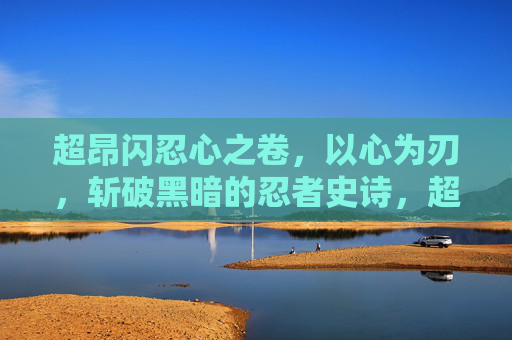 超昂闪忍心之卷，以心为刃，斩破黑暗的忍者史诗，超昂闪忍，心刃斩破黑暗史诗