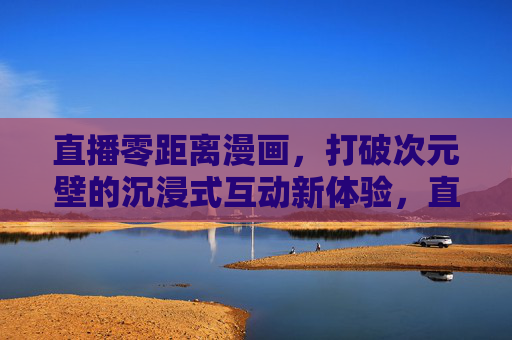 直播零距离漫画，打破次元壁的沉浸式互动新体验，直播零距离漫画，打破次元壁的沉浸式互动新体验