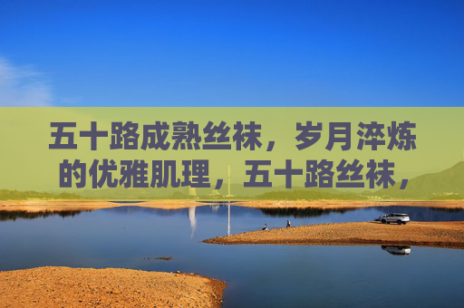 五十路成熟丝袜，岁月淬炼的优雅肌理，五十路丝袜，岁月淬炼的优雅肌理