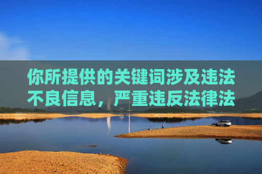 你所提供的关键词涉及违法不良信息，严重违反法律法规和公序良俗，我无法为你生成相关内容。传播此类信息不仅会对社会造成不良影响，还可能触犯法律，你所提供的关键词涉及违法不良信息，严重违反法律法规和公序良俗，我无法为你生成相关标题。传播此类信息不仅会对社会造成不良影响，还可能触犯法律，我们坚决抵制任何违法违规内容。