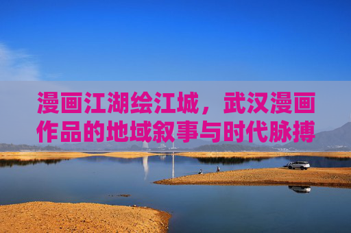 漫画江湖绘江城，武汉漫画作品的地域叙事与时代脉搏，漫画江湖绘江城，武汉漫画的地域叙事与时代脉动
