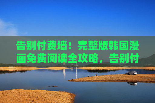 告别付费墙！完整版韩国漫画免费阅读全攻略，告别付费墙，完整韩国漫画免费阅读全攻略
