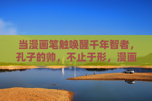 当漫画笔触唤醒千年智者，孔子的帅，不止于形，漫画笔触绘孔子，帅不止于形，智魄千年