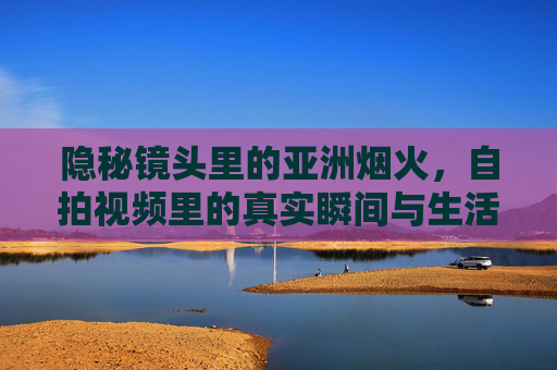 隐秘镜头里的亚洲烟火，自拍视频里的真实瞬间与生活趣味，亚洲烟火，隐秘镜头下的真实趣味