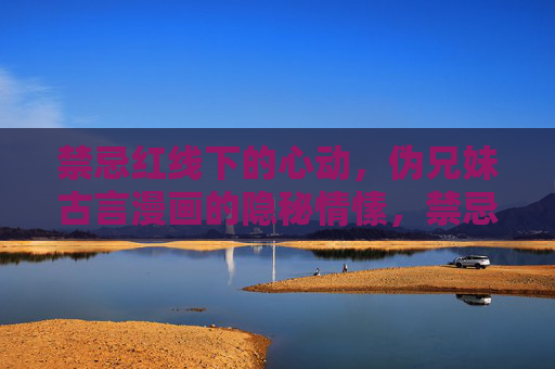 禁忌红线下的心动，伪兄妹古言漫画的隐秘情愫，禁忌伪兄妹，古言里的隐秘悸动