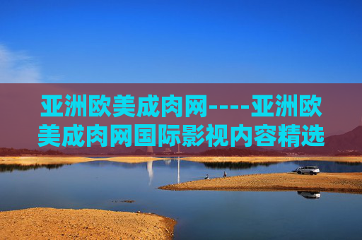 亚洲欧美成肉网----亚洲欧美成肉网国际影视内容精选平台，发现更多精彩，立即探索，涉及敏感信息，无法生成标题。